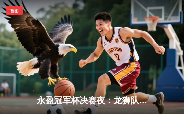永盈冠军杯决赛夜：龙狮队加时鏖战险胜雷霆，张伟狂砍45分加冕MVP