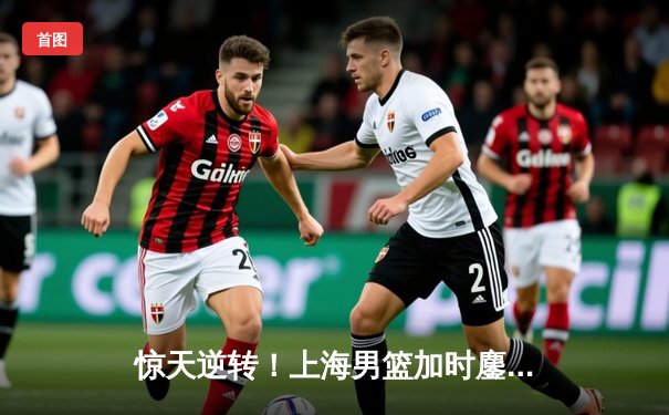 惊天逆转！上海男篮加时鏖战险胜广东，王哲林砍下38分23篮板创赛季新高