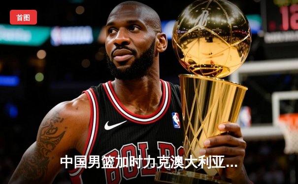 中国男篮加时力克澳大利亚，周琦狂砍30+15主宰内线